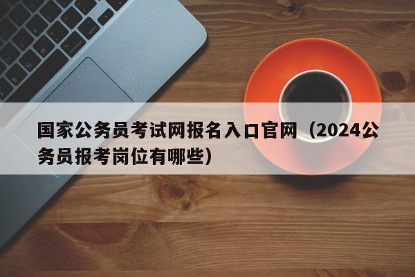 国家公务员考试网报名入口官网（2024公务员报考岗位有哪些）