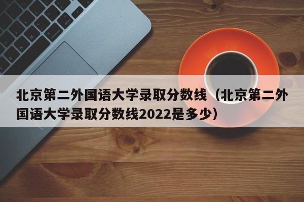 北京第二外国语大学录取分数线（北京第二外国语大学录取分数线2022是多少）