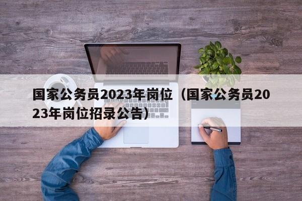 国家公务员2023年岗位（国家公务员2023年岗位招录公告）