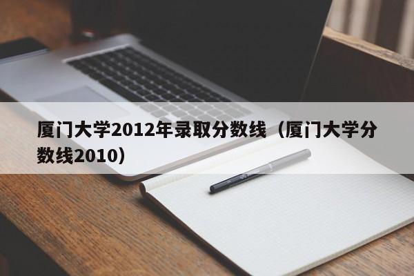 厦门大学2012年录取分数线（厦门大学分数线2010）