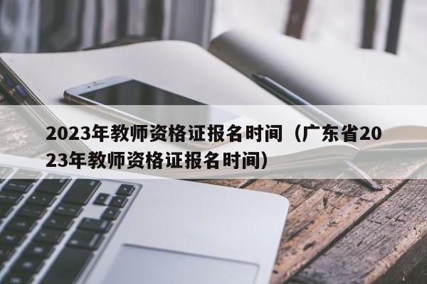 2023年教师资格证报名时间（广东省2023年教师资格证报名时间）