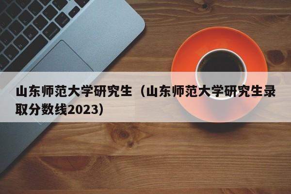 山东师范大学研究生（山东师范大学研究生录取分数线2023）