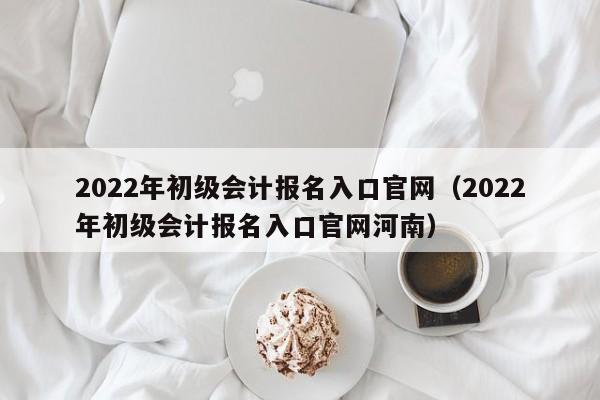 2022年初级会计报名入口官网（2022年初级会计报名入口官网河南）