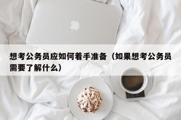 想考公务员应如何着手准备（如果想考公务员需要了解什么）