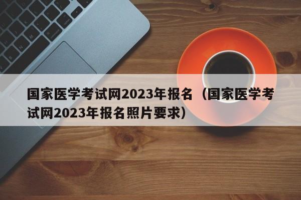 国家医学考试网2023年报名（国家医学考试网2023年报名照片要求）