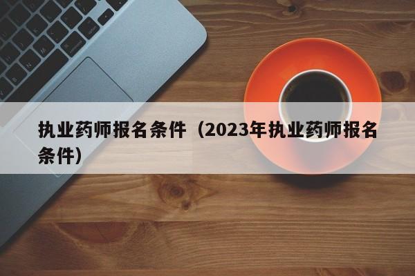 执业药师报名条件（2023年执业药师报名条件）