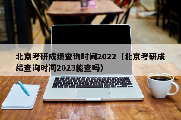 北京考研成绩查询时间2022（北京考研成绩查询时间2023能查吗）