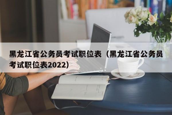 黑龙江省公务员考试职位表（黑龙江省公务员考试职位表2022）