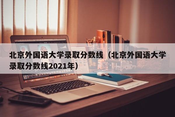 北京外国语大学录取分数线（北京外国语大学录取分数线2021年）