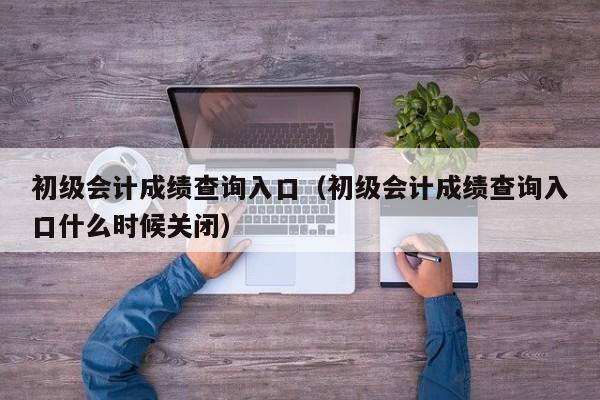 初级会计成绩查询入口（初级会计成绩查询入口什么时候关闭）