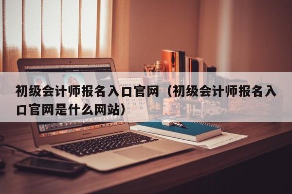 初级会计师报名入口官网（初级会计师报名入口官网是什么网站）