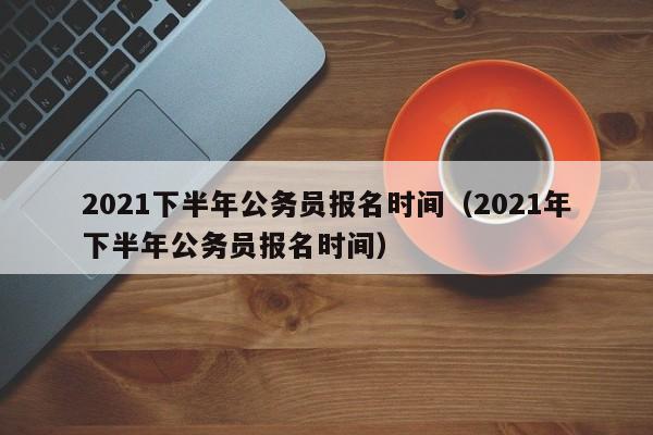 2021下半年公务员报名时间（2021年下半年公务员报名时间）