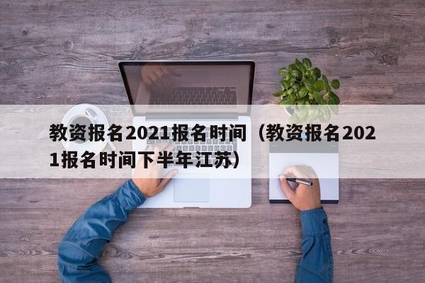 教资报名2021报名时间（教资报名2021报名时间下半年江苏）