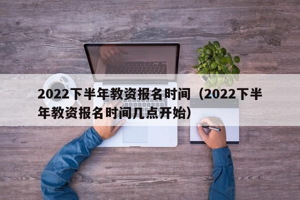 2022下半年教资报名时间（2022下半年教资报名时间几点开始）