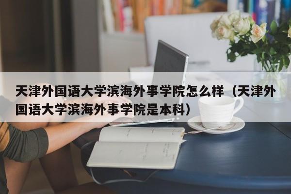 天津外国语大学滨海外事学院怎么样（天津外国语大学滨海外事学院是本科）