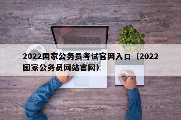 2022国家公务员考试官网入口（2022国家公务员网站官网）