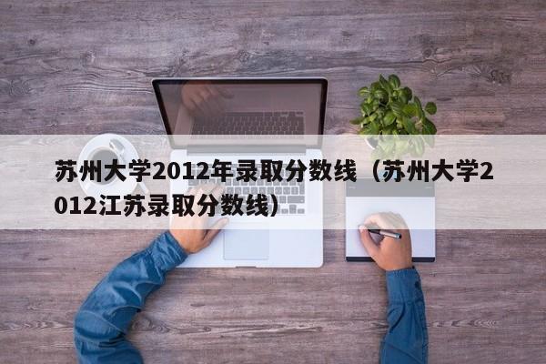 苏州大学2012年录取分数线（苏州大学2012江苏录取分数线）