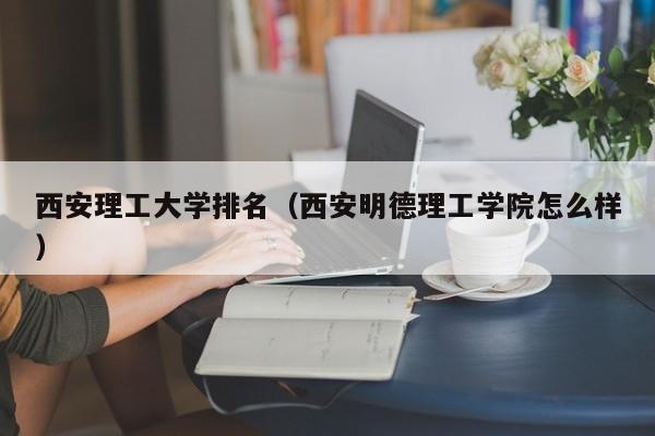 西安理工大学排名（西安明德理工学院怎么样）