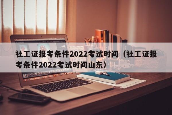 社工证报考条件2022考试时间（社工证报考条件2022考试时间山东）