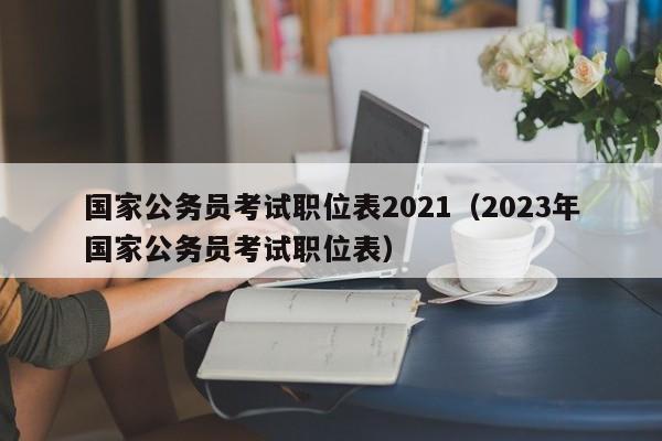 国家公务员考试职位表2021（2023年国家公务员考试职位表）