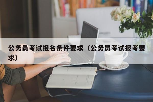 公务员考试报名条件要求（公务员考试报考要求）