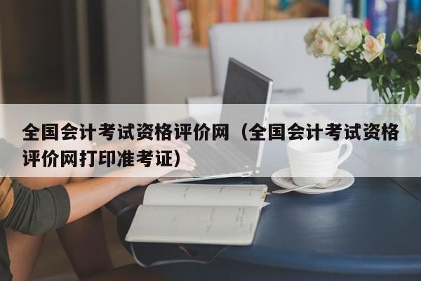 全国会计考试资格评价网（全国会计考试资格评价网打印准考证）