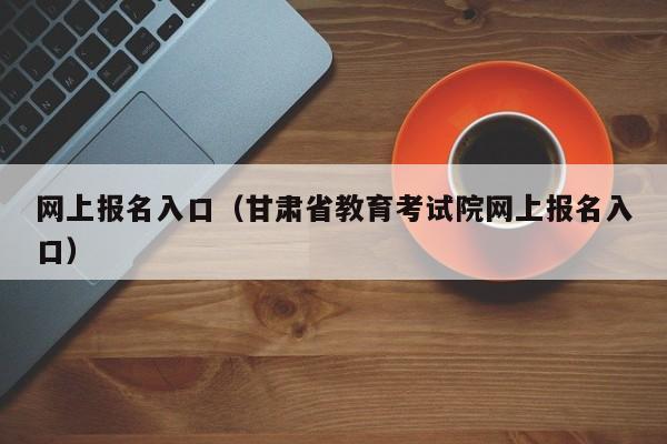 网上报名入口（甘肃省教育考试院网上报名入口）