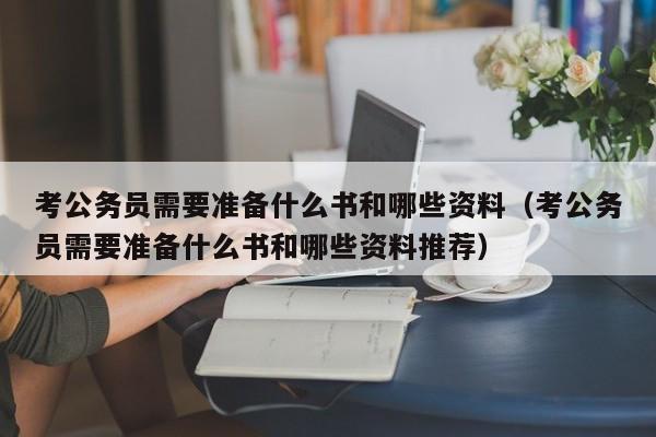 考公务员需要准备什么书和哪些资料（考公务员需要准备什么书和哪些资料推荐）