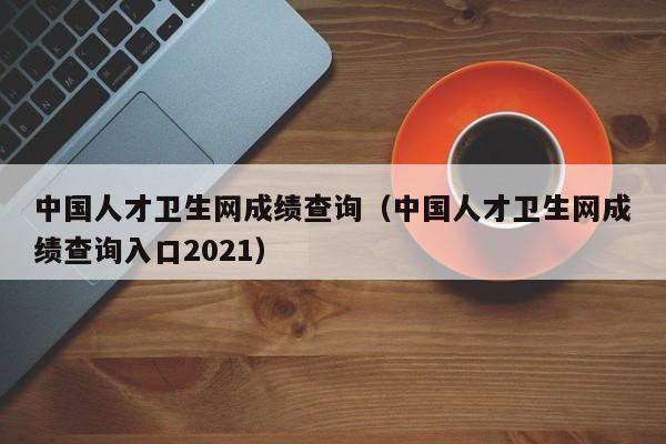 中国人才卫生网成绩查询（中国人才卫生网成绩查询入口2021）