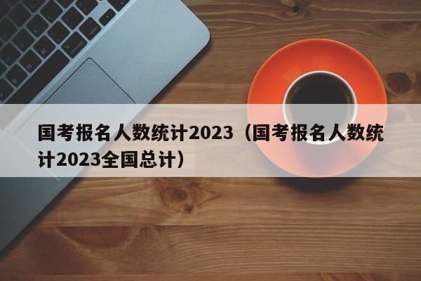 国考报名人数统计2023（国考报名人数统计2023全国总计）