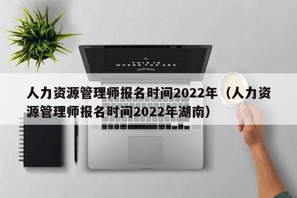 人力资源管理师报名时间2022年（人力资源管理师报名时间2022年湖南）