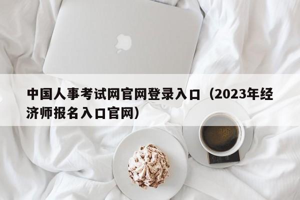 中国人事考试网官网登录入口（2023年经济师报名入口官网）