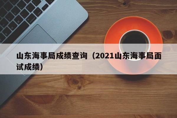 山东海事局成绩查询（2021山东海事局面试成绩）