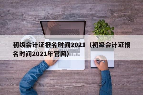 初级会计证报名时间2021（初级会计证报名时间2021年官网）