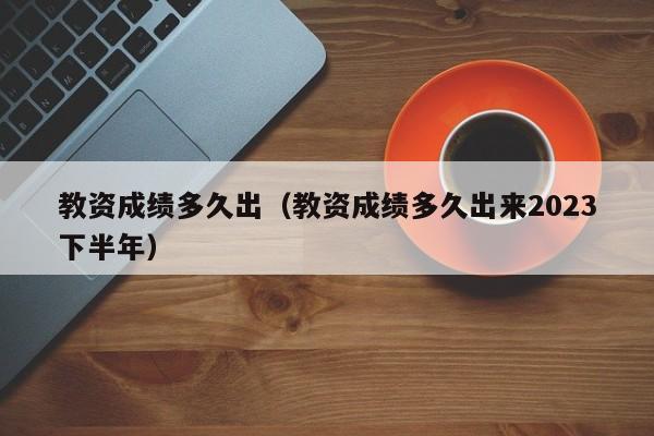 教资成绩多久出（教资成绩多久出来2023下半年）