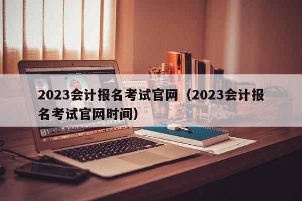 2023会计报名考试官网（2023会计报名考试官网时间）