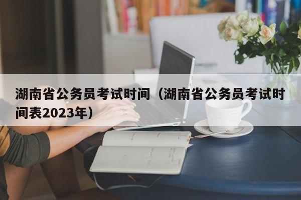 湖南省公务员考试时间（湖南省公务员考试时间表2023年）