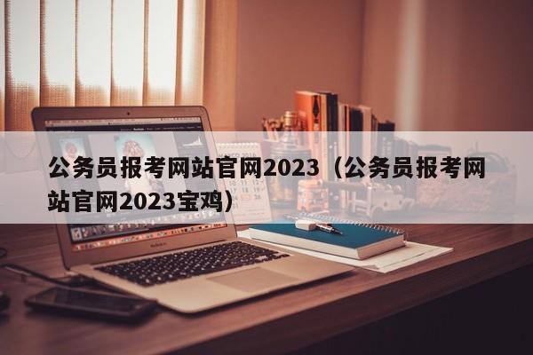 公务员报考网站官网2023（公务员报考网站官网2023宝鸡）