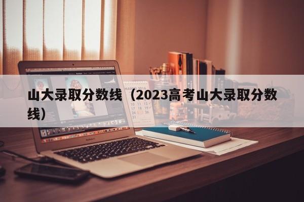 山大录取分数线（2023高考山大录取分数线）