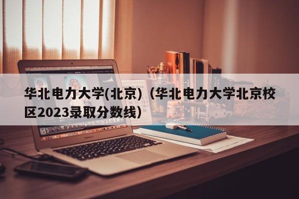 华北电力大学(北京)（华北电力大学北京校区2023录取分数线）