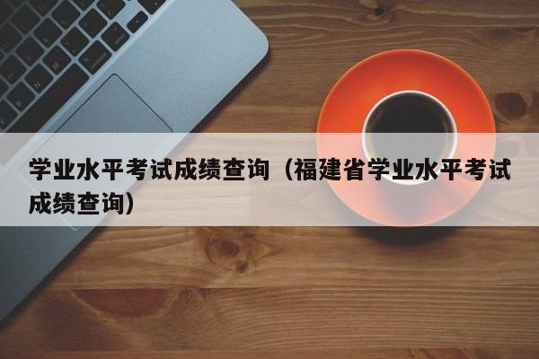 学业水平考试成绩查询（福建省学业水平考试成绩查询）