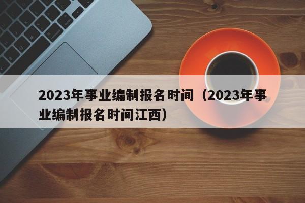 2023年事业编制报名时间（2023年事业编制报名时间江西）