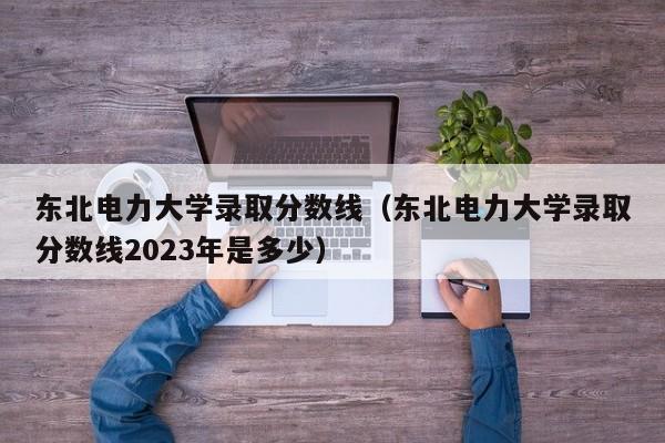 东北电力大学录取分数线（东北电力大学录取分数线2023年是多少）