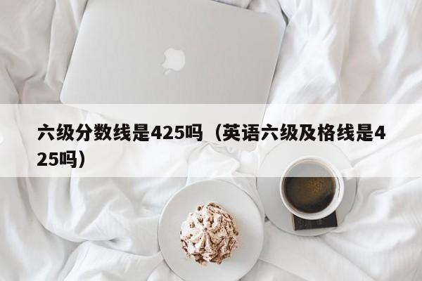 六级分数线是425吗（英语六级及格线是425吗）