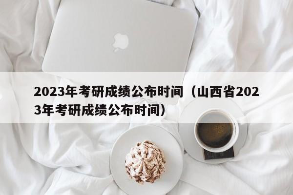 2023年考研成绩公布时间（山西省2023年考研成绩公布时间）