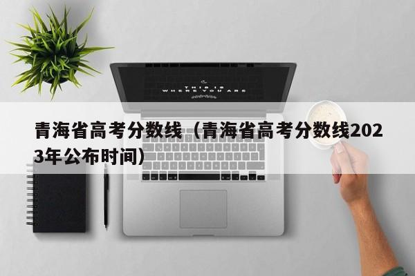 青海省高考分数线（青海省高考分数线2023年公布时间）