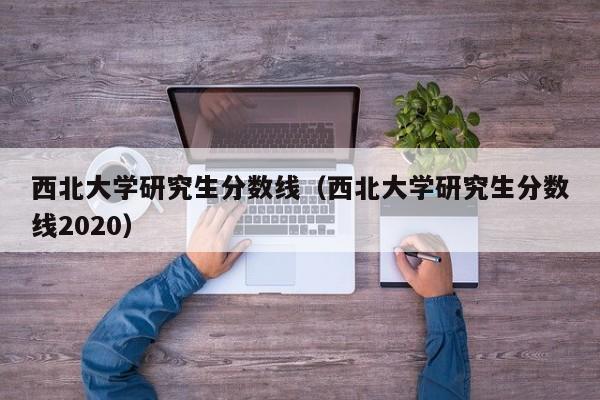 西北大学研究生分数线（西北大学研究生分数线2020）