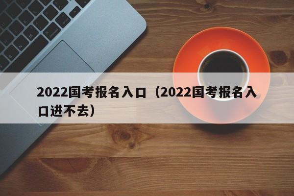 2022国考报名入口（2022国考报名入口进不去）