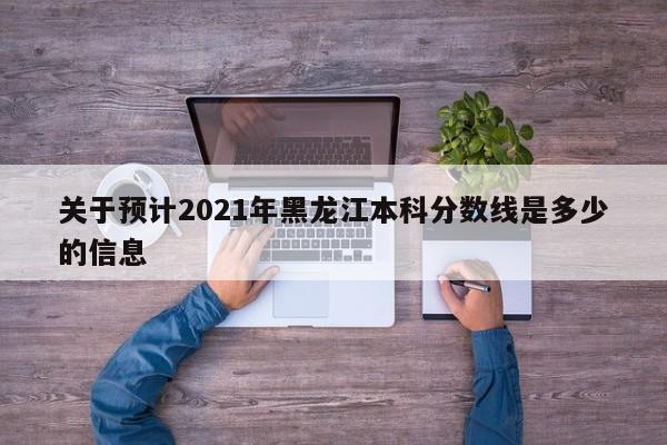 关于预计2021年黑龙江本科分数线是多少的信息