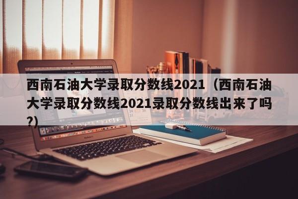 西南石油大学录取分数线2021（西南石油大学录取分数线2021录取分数线出来了吗?）